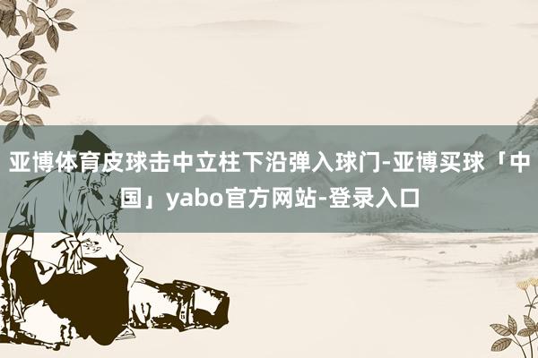 亚博体育皮球击中立柱下沿弹入球门-亚博买球「中国」yabo官方网站-登录入口