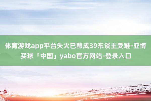 体育游戏app平台失火已酿成39东谈主受难-亚博买球「中国」yabo官方网站-登录入口