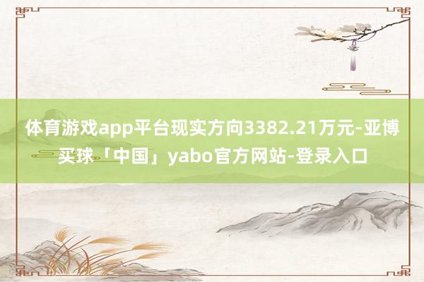 体育游戏app平台现实方向3382.21万元-亚博买球「中国」yabo官方网站-登录入口