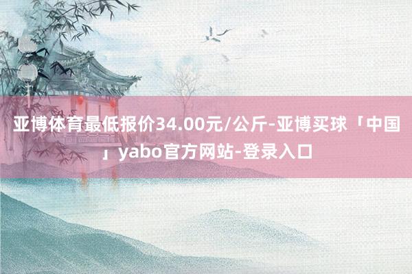 亚博体育最低报价34.00元/公斤-亚博买球「中国」yabo官方网站-登录入口