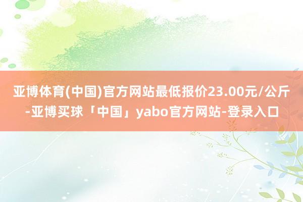 亚博体育(中国)官方网站最低报价23.00元/公斤-亚博买球「中国」yabo官方网站-登录入口