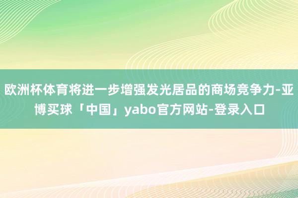 欧洲杯体育将进一步增强发光居品的商场竞争力-亚博买球「中国」yabo官方网站-登录入口