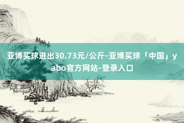 亚博买球进出30.73元/公斤-亚博买球「中国」yabo官方网站-登录入口