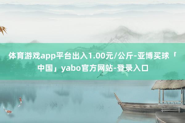体育游戏app平台出入1.00元/公斤-亚博买球「中国」yabo官方网站-登录入口