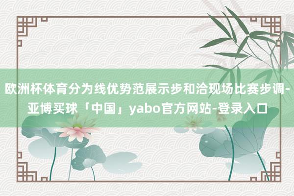 欧洲杯体育分为线优势范展示步和洽现场比赛步调-亚博买球「中国」yabo官方网站-登录入口