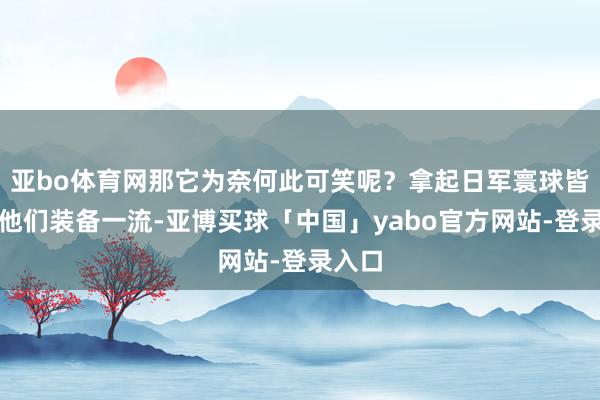 亚bo体育网那它为奈何此可笑呢？拿起日军寰球皆以为他们装备一流-亚博买球「中国」yabo官方网站-登录入口