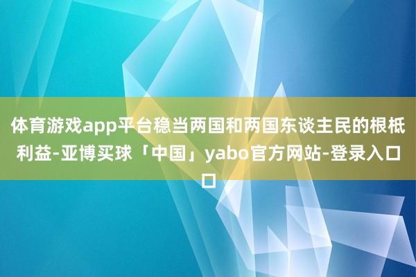 体育游戏app平台稳当两国和两国东谈主民的根柢利益-亚博买球「中国」yabo官方网站-登录入口