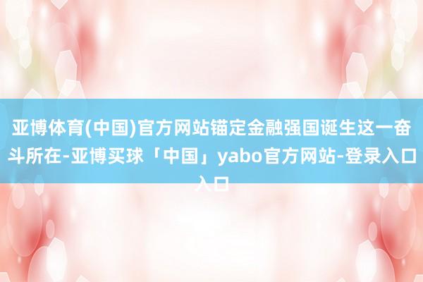 亚博体育(中国)官方网站锚定金融强国诞生这一奋斗所在-亚博买球「中国」yabo官方网站-登录入口