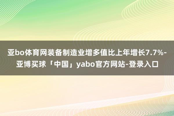 亚bo体育网装备制造业增多值比上年增长7.7%-亚博买球「中国」yabo官方网站-登录入口