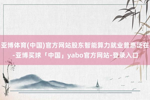 亚博体育(中国)官方网站股东智能算力就业普惠泛在-亚博买球「中国」yabo官方网站-登录入口