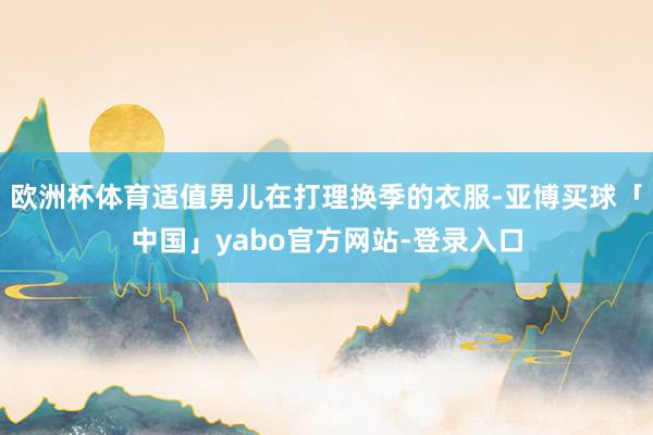 欧洲杯体育适值男儿在打理换季的衣服-亚博买球「中国」yabo官方网站-登录入口