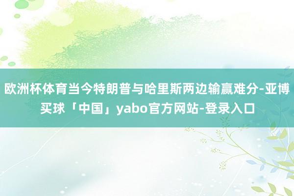 欧洲杯体育当今特朗普与哈里斯两边输赢难分-亚博买球「中国」yabo官方网站-登录入口