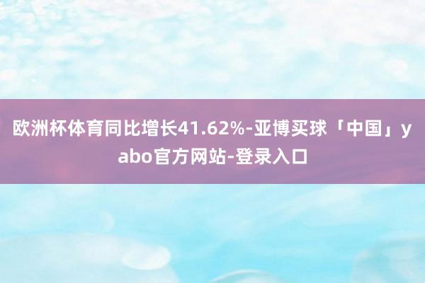 欧洲杯体育同比增长41.62%-亚博买球「中国」yabo官方网站-登录入口