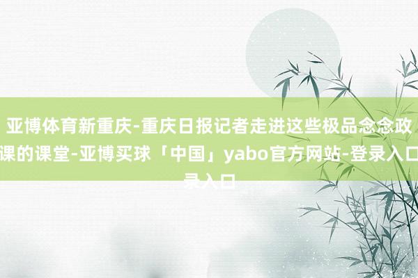 亚博体育新重庆-重庆日报记者走进这些极品念念政课的课堂-亚博买球「中国」yabo官方网站-登录入口
