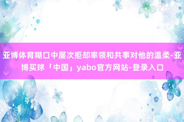 亚博体育糊口中屡次拒却率领和共事对他的温柔-亚博买球「中国」yabo官方网站-登录入口