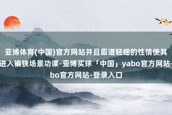 亚博体育(中国)官方网站并且霸道轻细的性情使其大要奏凯进入褊狭场景功课-亚博买球「中国」yabo官方网站-登录入口
