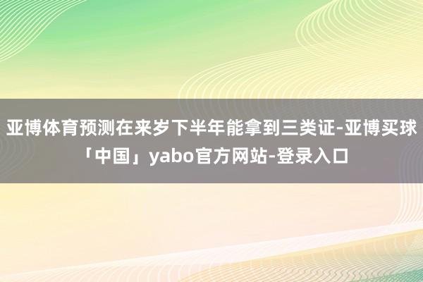 亚博体育预测在来岁下半年能拿到三类证-亚博买球「中国」yabo官方网站-登录入口