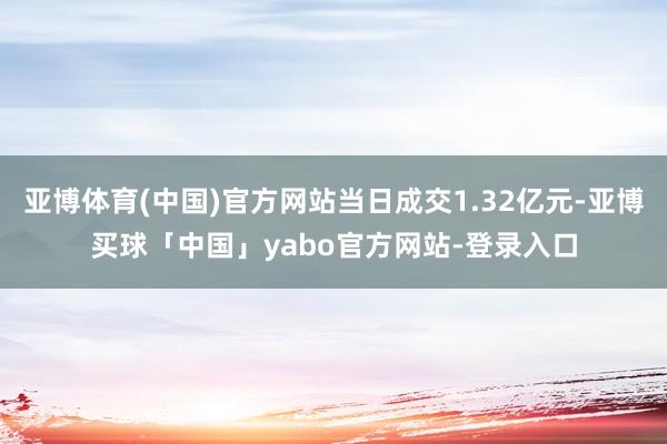 亚博体育(中国)官方网站当日成交1.32亿元-亚博买球「中国」yabo官方网站-登录入口