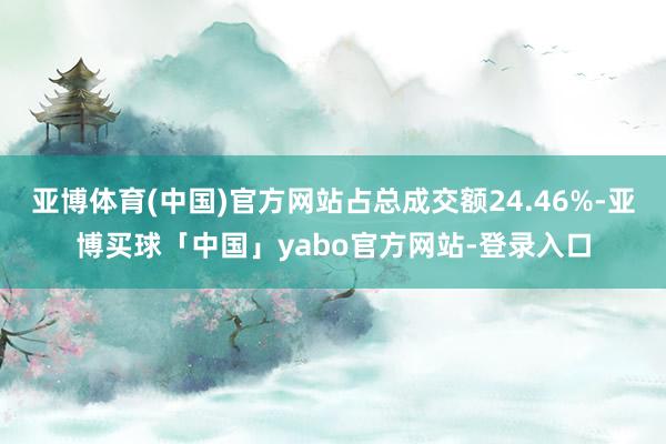 亚博体育(中国)官方网站占总成交额24.46%-亚博买球「中国」yabo官方网站-登录入口