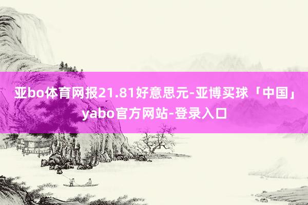亚bo体育网报21.81好意思元-亚博买球「中国」yabo官方网站-登录入口