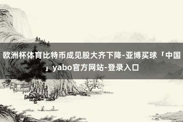 欧洲杯体育比特币成见股大齐下降-亚博买球「中国」yabo官方网站-登录入口