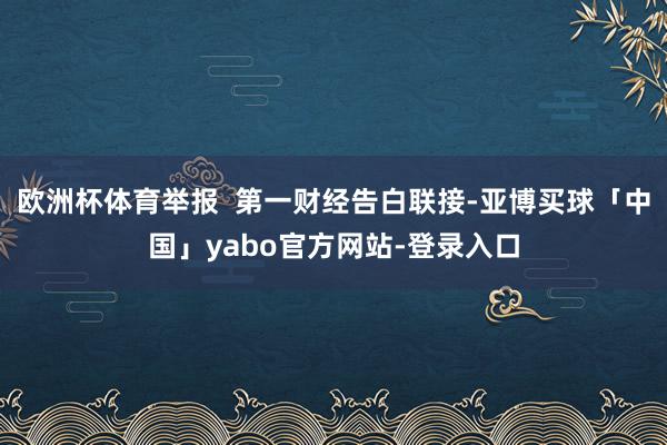 欧洲杯体育举报  第一财经告白联接-亚博买球「中国」yabo官方网站-登录入口