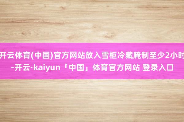 开云体育(中国)官方网站放入雪柜冷藏腌制至少2小时-开云·kaiyun「中国」体育官方网站 登录入口