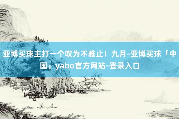 亚博买球主打一个叹为不雅止！九月-亚博买球「中国」yabo官方网站-登录入口