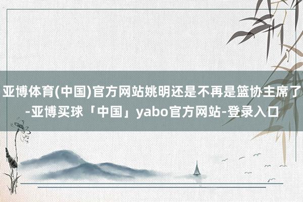 亚博体育(中国)官方网站姚明还是不再是篮协主席了-亚博买球「中国」yabo官方网站-登录入口