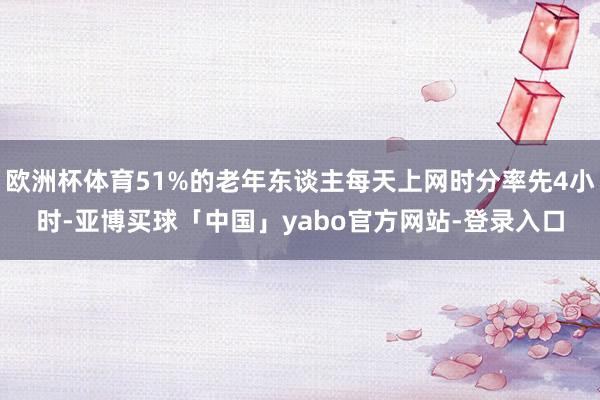 欧洲杯体育51%的老年东谈主每天上网时分率先4小时-亚博买球「中国」yabo官方网站-登录入口