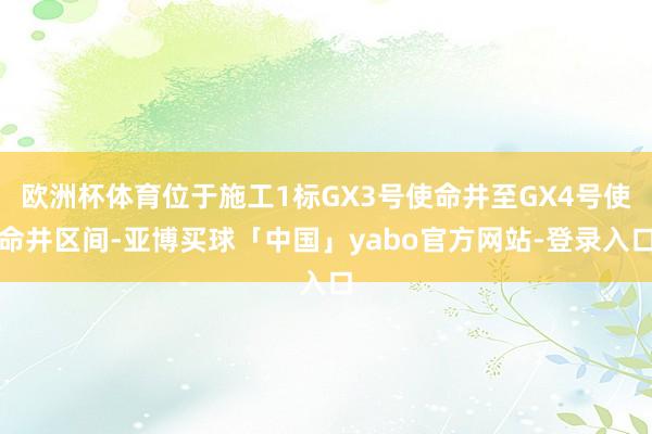 欧洲杯体育位于施工1标GX3号使命井至GX4号使命井区间-亚博买球「中国」yabo官方网站-登录入口