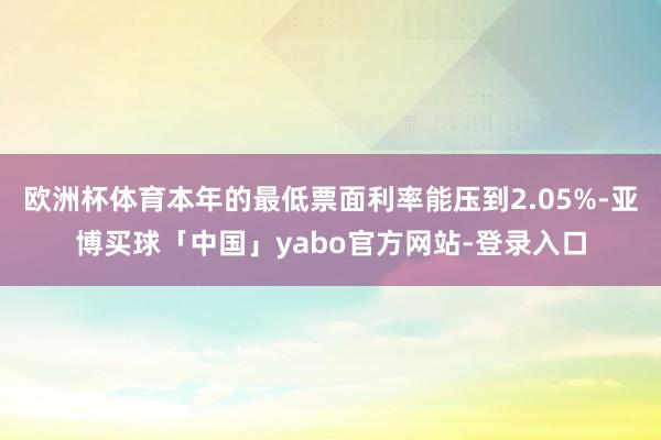 欧洲杯体育本年的最低票面利率能压到2.05%-亚博买球「中国」yabo官方网站-登录入口