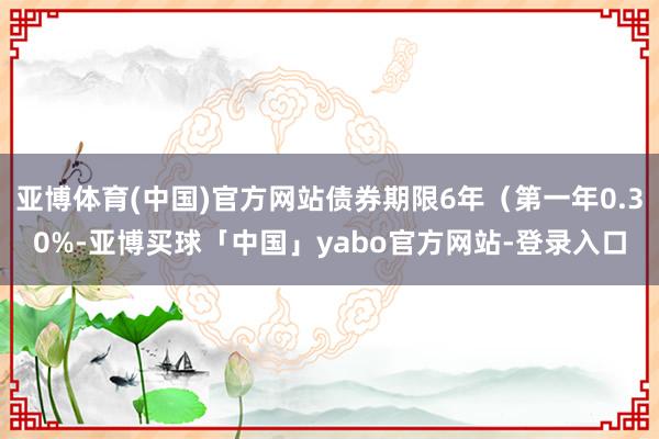 亚博体育(中国)官方网站债券期限6年（第一年0.30%-亚博买球「中国」yabo官方网站-登录入口