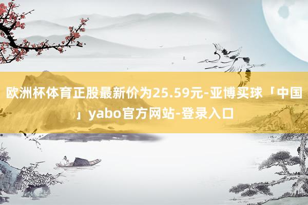 欧洲杯体育正股最新价为25.59元-亚博买球「中国」yabo官方网站-登录入口