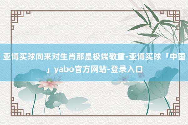 亚博买球向来对生肖那是极端敬重-亚博买球「中国」yabo官方网站-登录入口