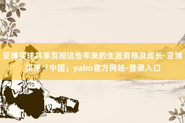 亚博买球共享互相这些年来的生涯资格及成长-亚博买球「中国」yabo官方网站-登录入口