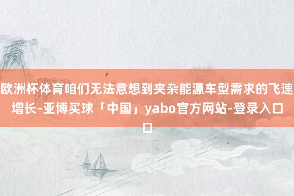 欧洲杯体育咱们无法意想到夹杂能源车型需求的飞速增长-亚博买球「中国」yabo官方网站-登录入口