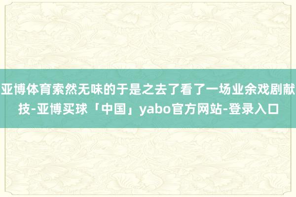 亚博体育索然无味的于是之去了看了一场业余戏剧献技-亚博买球「中国」yabo官方网站-登录入口