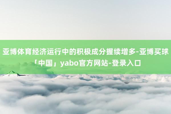 亚博体育经济运行中的积极成分握续增多-亚博买球「中国」yabo官方网站-登录入口