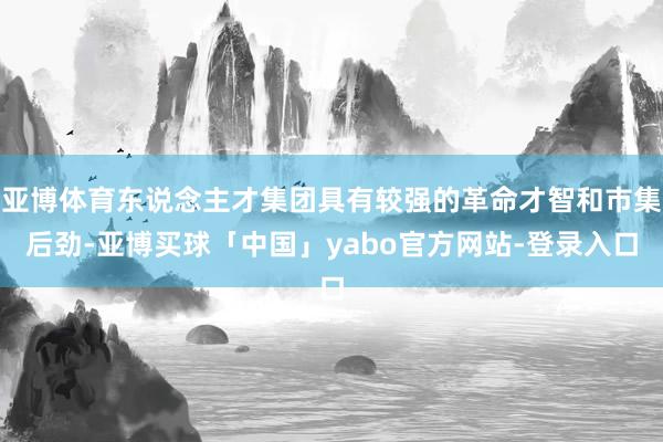 亚博体育东说念主才集团具有较强的革命才智和市集后劲-亚博买球「中国」yabo官方网站-登录入口