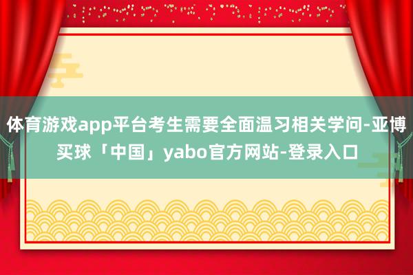 体育游戏app平台考生需要全面温习相关学问-亚博买球「中国」yabo官方网站-登录入口