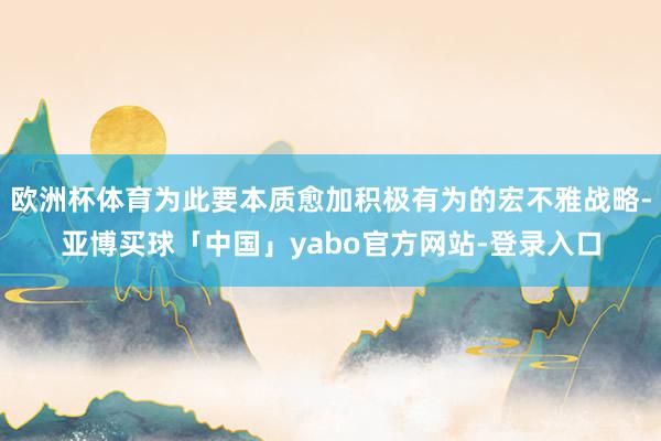 欧洲杯体育为此要本质愈加积极有为的宏不雅战略-亚博买球「中国」yabo官方网站-登录入口