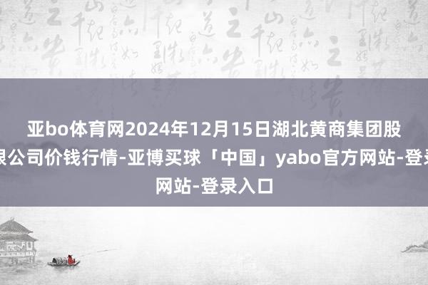 亚bo体育网2024年12月15日湖北黄商集团股份有限公司价钱行情-亚博买球「中国」yabo官方网站-登录入口