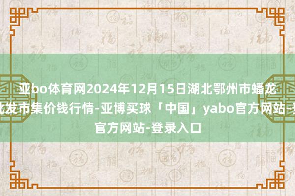 亚bo体育网2024年12月15日湖北鄂州市蟠龙农居品批发市集价钱行情-亚博买球「中国」yabo官方网站-登录入口