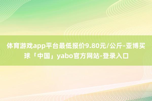 体育游戏app平台最低报价9.80元/公斤-亚博买球「中国」yabo官方网站-登录入口