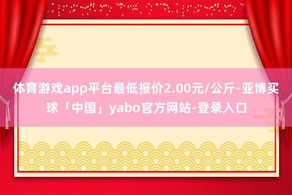 体育游戏app平台最低报价2.00元/公斤-亚博买球「中国」yabo官方网站-登录入口