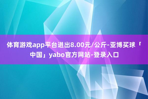 体育游戏app平台进出8.00元/公斤-亚博买球「中国」yabo官方网站-登录入口