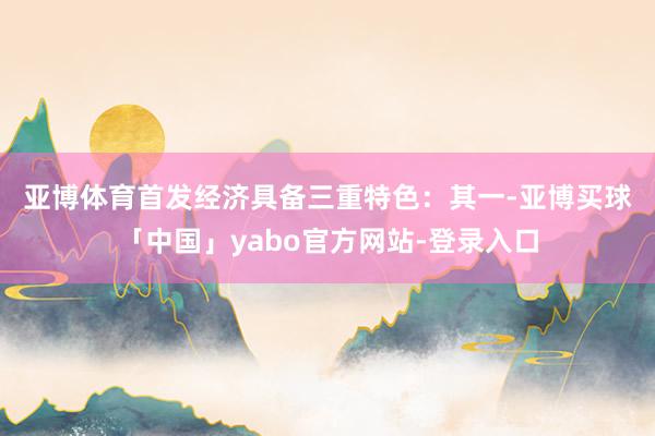 亚博体育首发经济具备三重特色: 其一-亚博买球「中国」yabo官方网站-登录入口