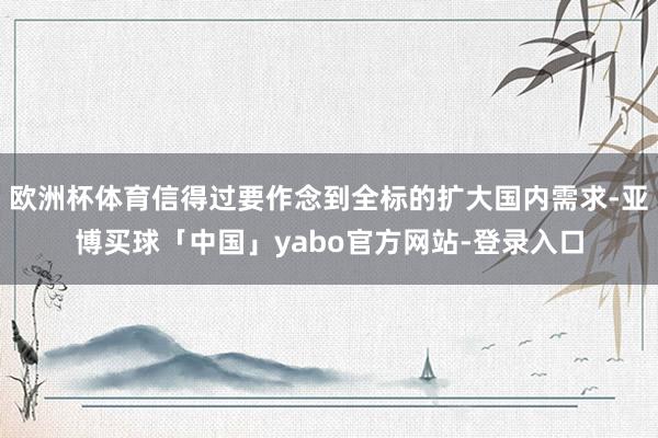 欧洲杯体育信得过要作念到全标的扩大国内需求-亚博买球「中国」yabo官方网站-登录入口