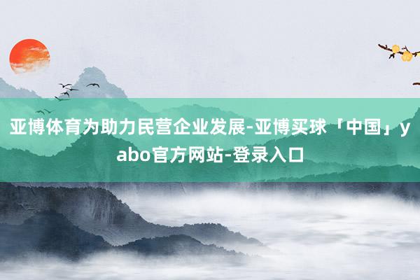 亚博体育　　为助力民营企业发展-亚博买球「中国」yabo官方网站-登录入口